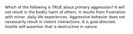 Which of the following is TRUE about primary aggression? It will not result in the bodily harm of others. It results from frustration with minor, daily life experiences. Aggressive behavior does not necessarily result in violent interactions. It is goal-directed, hostile self-assertion that is destructive in nature.