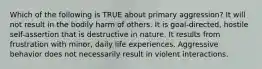 Which of the following is TRUE about primary aggression? It will not result in the bodily harm of others. It is goal-directed, hostile self-assertion that is destructive in nature. It results from frustration with minor, daily life experiences. Aggressive behavior does not necessarily result in violent interactions.