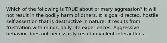 Which of the following is TRUE about primary aggression? It will not result in the bodily harm of others. It is goal-directed, hostile self-assertion that is destructive in nature. It results from frustration with minor, daily life experiences. Aggressive behavior does not necessarily result in violent interactions.