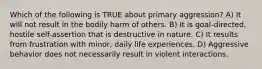 Which of the following is TRUE about primary aggression? A) It will not result in the bodily harm of others. B) It is goal-directed, hostile self-assertion that is destructive in nature. C) It results from frustration with minor, daily life experiences. D) Aggressive behavior does not necessarily result in violent interactions.