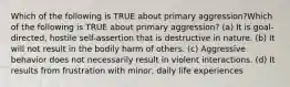 Which of the following is TRUE about primary aggression?Which of the following is TRUE about primary aggression? (a) It is goal-directed, hostile self-assertion that is destructive in nature. (b) It will not result in the bodily harm of others. (c) Aggressive behavior does not necessarily result in violent interactions. (d) It results from frustration with minor, daily life experiences