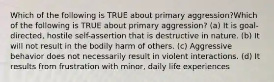 Which of the following is TRUE about primary aggression?Which of the following is TRUE about primary aggression? (a) It is goal-directed, hostile self-assertion that is destructive in nature. (b) It will not result in the bodily harm of others. (c) Aggressive behavior does not necessarily result in violent interactions. (d) It results from frustration with minor, daily life experiences