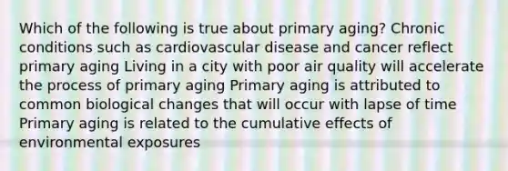 Which of the following is true about primary aging? Chronic conditions such as cardiovascular disease and cancer reflect primary aging Living in a city with poor air quality will accelerate the process of primary aging Primary aging is attributed to common biological changes that will occur with lapse of time Primary aging is related to the cumulative effects of environmental exposures