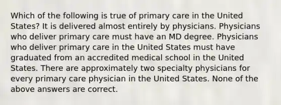 Which of the following is true of primary care in the United States? It is delivered almost entirely by physicians. Physicians who deliver primary care must have an MD degree. Physicians who deliver primary care in the United States must have graduated from an accredited medical school in the United States. There are approximately two specialty physicians for every primary care physician in the United States. None of the above answers are correct.