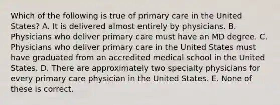 Which of the following is true of primary care in the United States? A. It is delivered almost entirely by physicians. B. Physicians who deliver primary care must have an MD degree. C. Physicians who deliver primary care in the United States must have graduated from an accredited medical school in the United States. D. There are approximately two specialty physicians for every primary care physician in the United States. E. None of these is correct.