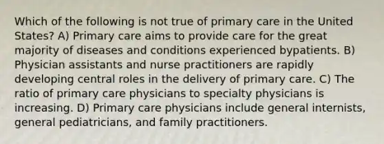 Which of the following is not true of primary care in the United States? A) Primary care aims to provide care for the great majority of diseases and conditions experienced bypatients. B) Physician assistants and nurse practitioners are rapidly developing central roles in the delivery of primary care. C) The ratio of primary care physicians to specialty physicians is increasing. D) Primary care physicians include general internists, general pediatricians, and family practitioners.