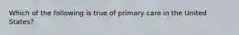 Which of the following is true of primary care in the United States?