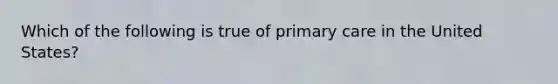 Which of the following is true of primary care in the United States?