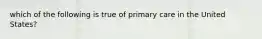 which of the following is true of primary care in the United States?