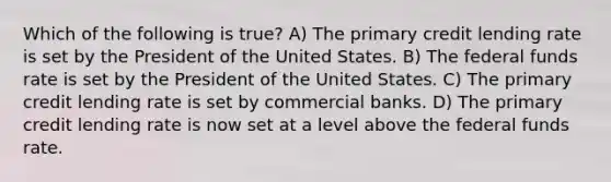 Which of the following is true? A) The primary credit lending rate is set by the President of the United States. B) The federal funds rate is set by the President of the United States. C) The primary credit lending rate is set by commercial banks. D) The primary credit lending rate is now set at a level above the federal funds rate.