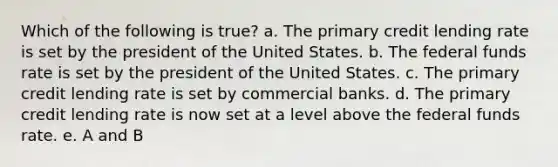 Which of the following is true? a. The primary credit lending rate is set by the president of the United States. b. The federal funds rate is set by the president of the United States. c. The primary credit lending rate is set by commercial banks. d. The primary credit lending rate is now set at a level above the federal funds rate. e. A and B