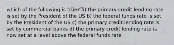 which of the following is true? a) the primary credit lending rate is set by the President of the US b) the federal funds rate is set by the President of the US c) the primary credit lending rate is set by commercial banks d) the primary credit lending rate is now set at a level above the federal funds rate