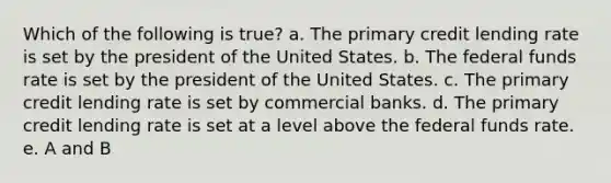 Which of the following is true? a. The primary credit lending rate is set by the president of the United States. b. The federal funds rate is set by the president of the United States. c. The primary credit lending rate is set by commercial banks. d. The primary credit lending rate is set at a level above the federal funds rate. e. A and B