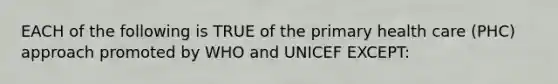 EACH of the following is TRUE of the primary health care (PHC) approach promoted by WHO and UNICEF EXCEPT: