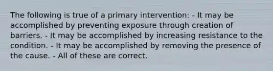 The following is true of a primary intervention: - It may be accomplished by preventing exposure through creation of barriers. - It may be accomplished by increasing resistance to the condition. - It may be accomplished by removing the presence of the cause. - All of these are correct.