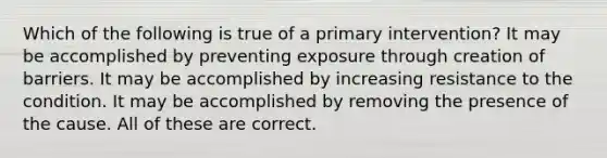 Which of the following is true of a primary intervention? It may be accomplished by preventing exposure through creation of barriers. It may be accomplished by increasing resistance to the condition. It may be accomplished by removing the presence of the cause. All of these are correct.