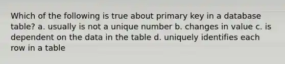 Which of the following is true about primary key in a database table? a. usually is not a unique number b. changes in value c. is dependent on the data in the table d. uniquely identifies each row in a table