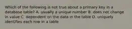 Which of the following is not true about a primary key in a database table? A. usually a unique number B. does not change in value C. dependent on the data in the table D. uniquely identifies each row in a table