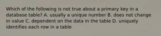 Which of the following is not true about a primary key in a database table? A. usually a unique number B. does not change in value C. dependent on the data in the table D. uniquely identifies each row in a table