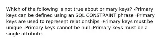 Which of the following is not true about primary keys? -Primary keys can be defined using an SQL CONSTRAINT phrase -Primary keys are used to represent relationships -Primary keys must be unique -Primary keys cannot be null -Primary keys must be a single attribute.