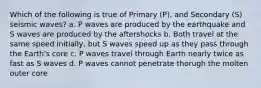 Which of the following is true of Primary (P), and Secondary (S) seismic waves? a. P waves are produced by the earthquake and S waves are produced by the aftershocks b. Both travel at the same speed initially, but S waves speed up as they pass through the Earth's core c. P waves travel through Earth nearly twice as fast as S waves d. P waves cannot penetrate thorugh the molten outer core