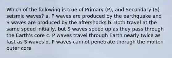 Which of the following is true of Primary (P), and Secondary (S) seismic waves? a. P waves are produced by the earthquake and S waves are produced by the aftershocks b. Both travel at the same speed initially, but S waves speed up as they pass through the Earth's core c. P waves travel through Earth nearly twice as fast as S waves d. P waves cannot penetrate thorugh the molten outer core