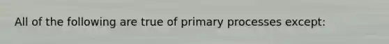 All of the following are true of primary processes except: