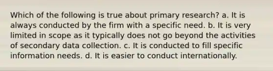 Which of the following is true about primary research? a. It is always conducted by the firm with a specific need. b. It is very limited in scope as it typically does not go beyond the activities of secondary data collection. c. It is conducted to fill specific information needs. d. It is easier to conduct internationally.