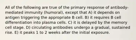 All of the following are true of the primary response of antibody-mediated immunity (humoral), except that A) it depends on antigen triggering the appropriate B cell. B) it requires B cell differentiation into plasma cells. C) it is delayed by the memory cell stage. D) circulating antibodies undergo a gradual, sustained rise. E) it peaks 1 to 2 weeks after the initial exposure.