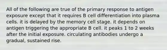 All of the following are true of the primary response to antigen exposure except that it requires B cell differentiation into plasma cells. it is delayed by the memory cell stage. it depends on antigen triggering the appropriate B cell. it peaks 1 to 2 weeks after the initial exposure. circulating antibodies undergo a gradual, sustained rise.