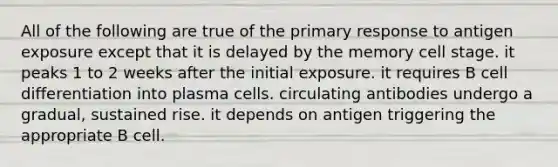 All of the following are true of the primary response to antigen exposure except that it is delayed by the memory cell stage. it peaks 1 to 2 weeks after the initial exposure. it requires B cell differentiation into plasma cells. circulating antibodies undergo a gradual, sustained rise. it depends on antigen triggering the appropriate B cell.