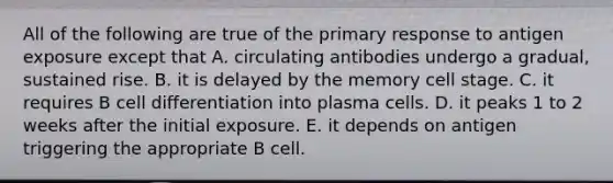 All of the following are true of the primary response to antigen exposure except that A. circulating antibodies undergo a gradual, sustained rise. B. it is delayed by the memory cell stage. C. it requires B cell differentiation into plasma cells. D. it peaks 1 to 2 weeks after the initial exposure. E. it depends on antigen triggering the appropriate B cell.