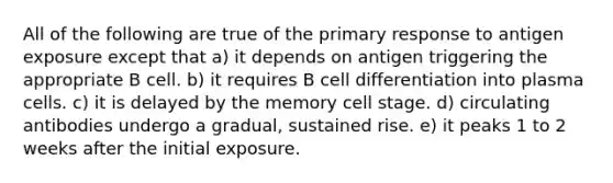 All of the following are true of the primary response to antigen exposure except that a) it depends on antigen triggering the appropriate B cell. b) it requires B cell differentiation into plasma cells. c) it is delayed by the memory cell stage. d) circulating antibodies undergo a gradual, sustained rise. e) it peaks 1 to 2 weeks after the initial exposure.