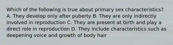 Which of the following is true about primary sex characteristics? A. They develop only after puberty B. They are only indirectly involved in reproduction C. They are present at birth and play a direct role in reproduction D. They include characteristics such as deepening voice and growth of body hair