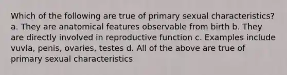 Which of the following are true of primary sexual characteristics? a. They are anatomical features observable from birth b. They are directly involved in reproductive function c. Examples include vuvla, penis, ovaries, testes d. All of the above are true of primary sexual characteristics