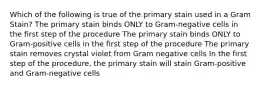 Which of the following is true of the primary stain used in a Gram Stain? The primary stain binds ONLY to Gram-negative cells in the first step of the procedure The primary stain binds ONLY to Gram-positive cells in the first step of the procedure The primary stain removes crystal violet from Gram negative cells In the first step of the procedure, the primary stain will stain Gram-positive and Gram-negative cells