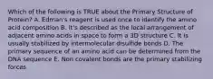 Which of the following is TRUE about the Primary Structure of Protein? A. Edman's reagent is used once to identify the amino acid composition B. It's described as the local arrangement of adjacent amino acids in space to form a 3D structure C. It is usually stabilized by intermolecular disulfide bonds D. The primary sequence of an amino acid can be determined from the DNA sequence E. Non covalent bonds are the primary stabilizing forces