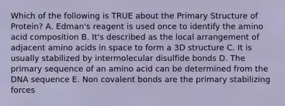 Which of the following is TRUE about the Primary Structure of Protein? A. Edman's reagent is used once to identify the amino acid composition B. It's described as the local arrangement of adjacent amino acids in space to form a 3D structure C. It is usually stabilized by intermolecular disulfide bonds D. The primary sequence of an amino acid can be determined from the DNA sequence E. Non covalent bonds are the primary stabilizing forces