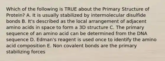 Which of the following is TRUE about the <a href='https://www.questionai.com/knowledge/knHR7ecP3u-primary-structure' class='anchor-knowledge'>primary structure</a> of Protein? A. It is usually stabilized by intermolecular disulfide bonds B. It's described as the local arrangement of adjacent <a href='https://www.questionai.com/knowledge/k9gb720LCl-amino-acids' class='anchor-knowledge'>amino acids</a> in space to form a 3D structure C. The primary sequence of an amino acid can be determined from the DNA sequence D. Edman's reagent is used once to identify the amino acid composition E. Non covalent bonds are the primary stabilizing forces