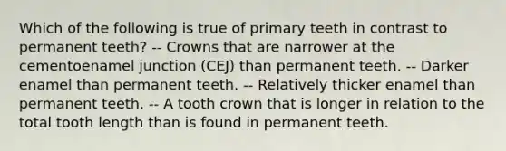 Which of the following is true of primary teeth in contrast to permanent teeth? -- Crowns that are narrower at the cementoenamel junction (CEJ) than permanent teeth. -- Darker enamel than permanent teeth. -- Relatively thicker enamel than permanent teeth. -- A tooth crown that is longer in relation to the total tooth length than is found in permanent teeth.