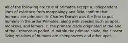 All of the following are true of primates except a. independent lines of evidence from morphology and DNA confirm that humans are primates. b. Charles Darwin was the first to put humans in the order Primates, along with species such as apes, monkeys, and lemurs. c. the primate clade originated at the end of the Cretaceous period. d. within the primate clade, the closest living relatives of humans are chimpanzees and other apes.