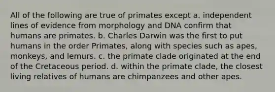 All of the following are true of primates except a. independent lines of evidence from morphology and DNA confirm that humans are primates. b. Charles Darwin was the first to put humans in the order Primates, along with species such as apes, monkeys, and lemurs. c. the primate clade originated at the end of the Cretaceous period. d. within the primate clade, the closest living relatives of humans are chimpanzees and other apes.