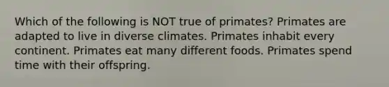 Which of the following is NOT true of primates? Primates are adapted to live in diverse climates. Primates inhabit every continent. Primates eat many different foods. Primates spend time with their offspring.