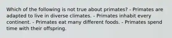 Which of the following is not true about primates? - Primates are adapted to live in diverse climates. - Primates inhabit every continent. - Primates eat many different foods. - Primates spend time with their offspring.