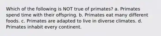 Which of the following is NOT true of primates? a. Primates spend time with their offspring. b. Primates eat many different foods. c. Primates are adapted to live in diverse climates. d. Primates inhabit every continent.