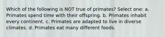 Which of the following is NOT true of primates? Select one: a. Primates spend time with their offspring. b. Primates inhabit every continent. c. Primates are adapted to live in diverse climates. d. Primates eat many different foods.