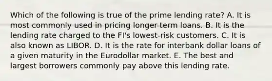 Which of the following is true of the prime lending rate? A. It is most commonly used in pricing longer-term loans. B. It is the lending rate charged to the FI's lowest-risk customers. C. It is also known as LIBOR. D. It is the rate for interbank dollar loans of a given maturity in the Eurodollar market. E. The best and largest borrowers commonly pay above this lending rate.