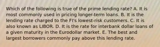 Which of the following is true of the prime lending rate? A. It is most commonly used in pricing longer-term loans. B. It is the lending rate charged to the FI's lowest-risk customers. C. It is also known as LIBOR. D. It is the rate for interbank dollar loans of a given maturity in the Eurodollar market. E. The best and largest borrowers commonly pay above this lending rate.