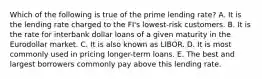 Which of the following is true of the prime lending rate? A. It is the lending rate charged to the FI's lowest-risk customers. B. It is the rate for interbank dollar loans of a given maturity in the Eurodollar market. C. It is also known as LIBOR. D. It is most commonly used in pricing longer-term loans. E. The best and largest borrowers commonly pay above this lending rate.