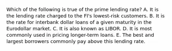 Which of the following is true of the prime lending rate? A. It is the lending rate charged to the FI's lowest-risk customers. B. It is the rate for interbank dollar loans of a given maturity in the Eurodollar market. C. It is also known as LIBOR. D. It is most commonly used in pricing longer-term loans. E. The best and largest borrowers commonly pay above this lending rate.